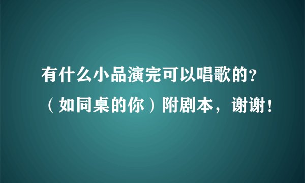 有什么小品演完可以唱歌的？（如同桌的你）附剧本，谢谢！