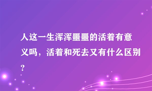 人这一生浑浑噩噩的活着有意义吗,活着和死去又有什么区别?