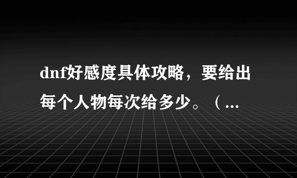 dnf好感度具体攻略，要给出每个人物每次给多少。（答得好可以加分）