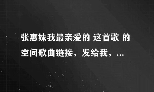 张惠妹我最亲爱的 这首歌 的空间歌曲链接，发给我，谢了，一定要能用的，别到时不能用