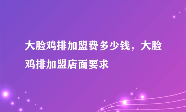 大脸鸡排加盟费多少钱，大脸鸡排加盟店面要求