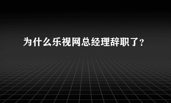 为什么乐视网总经理辞职了？