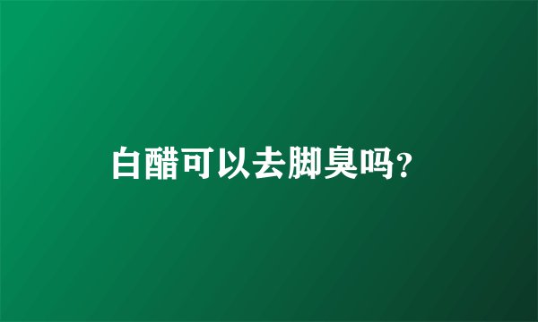 白醋可以去脚臭吗？