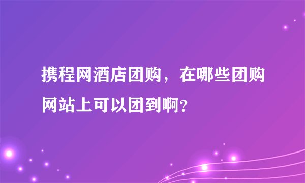 携程网酒店团购，在哪些团购网站上可以团到啊？