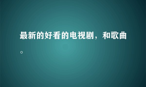 最新的好看的电视剧，和歌曲。
