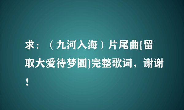 求:(九河入海)片尾曲{留取大爱待梦圆}完整歌词,谢谢!