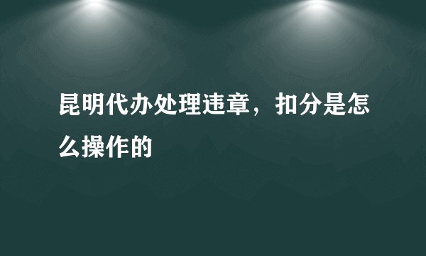 昆明代办处理违章，扣分是怎么操作的