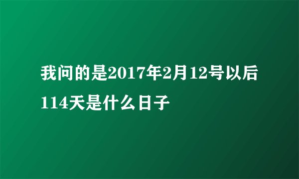 我问的是2017年2月12号以后114天是什么日子