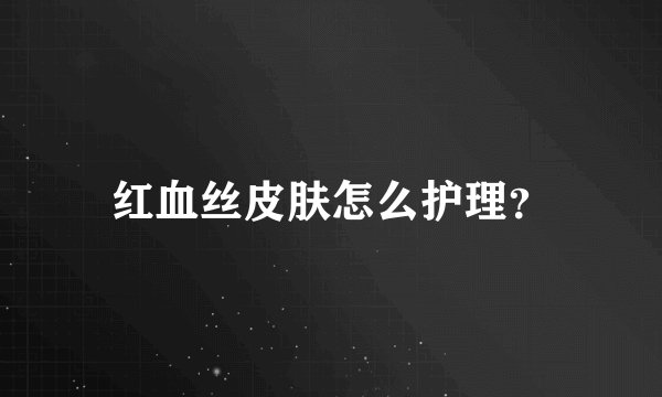 红血丝皮肤怎么护理？