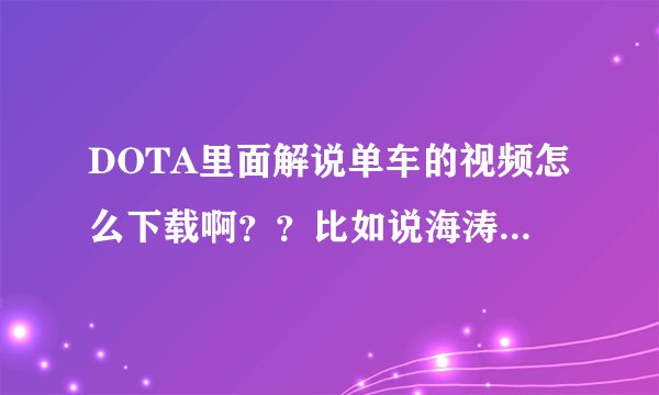 DOTA里面解说单车的视频怎么下载啊??比如说海涛,有个优酷空间可以下载,单车有吗??其他NB解说有吗??