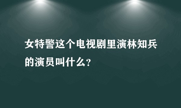 女特警这个电视剧里演林知兵的演员叫什么？