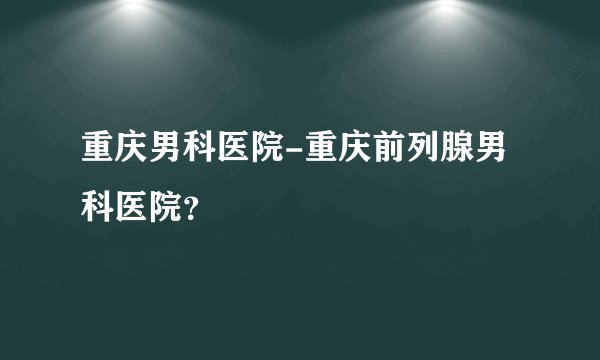 重庆男科医院-重庆前列腺男科医院？