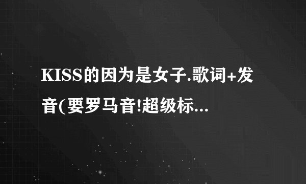 KISS的因为是女子.歌词+发音(要罗马音!超级标准的)+中文翻译