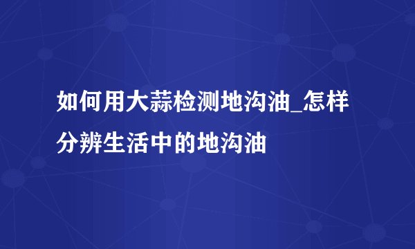如何用大蒜检测地沟油_怎样分辨生活中的地沟油