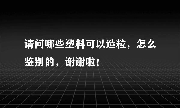 请问哪些塑料可以造粒,怎么鉴别的,谢谢啦!