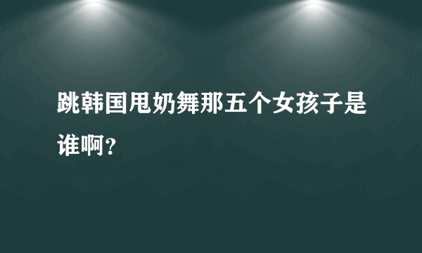 跳韩国甩奶舞那五个女孩子是谁啊？