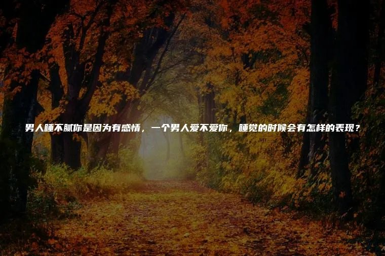 男人睡不腻你是因为有感情，一个男人爱不爱你，睡觉的时候会有怎样的表现？