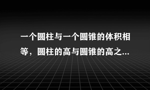 一个圆柱与一个圆锥的体积相等，圆柱的高与圆锥的高之比是4：9，圆锥底面积是20平方厘米，圆锥的底面