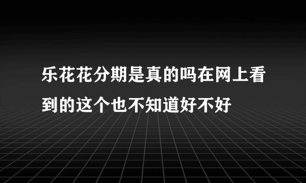 乐花花分期是真的吗在网上看到的这个也不知道好不好