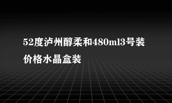 52度泸州醇柔和480ml3号装价格水晶盒装