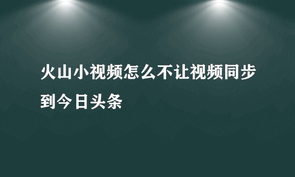火山小视频怎么不让视频同步到今日头条