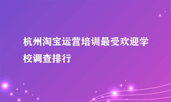 杭州淘宝运营培训最受欢迎学校调查排行