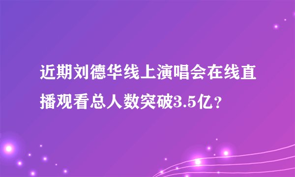 近期刘德华线上演唱会在线直播观看总人数突破3.5亿？
