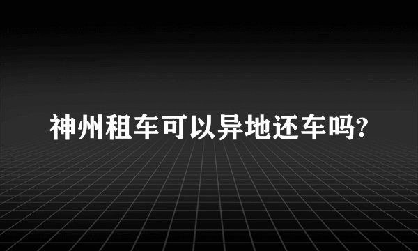 神州租车可以异地还车吗?