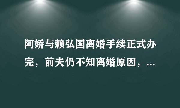 阿娇与赖弘国离婚手续正式办完,前夫仍不知离婚原因,他这是绿茶的发言吗?
