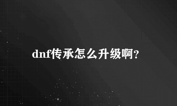 dnf传承怎么升级啊？