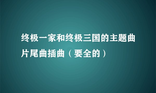 终极一家和终极三国的主题曲片尾曲插曲（要全的）