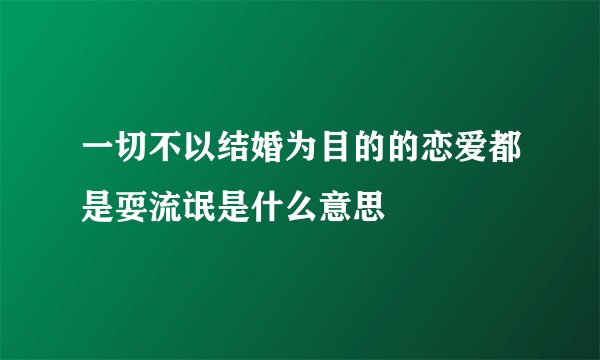 一切不以结婚为目的的恋爱都是耍流氓是什么意思
