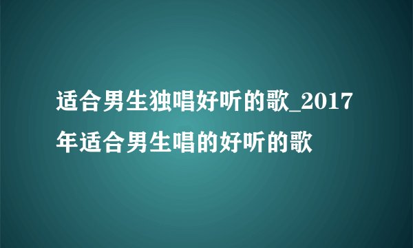 适合男生独唱好听的歌_2017年适合男生唱的好听的歌