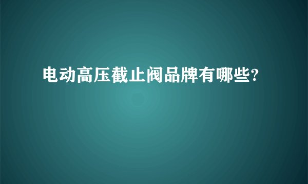 电动高压截止阀品牌有哪些?