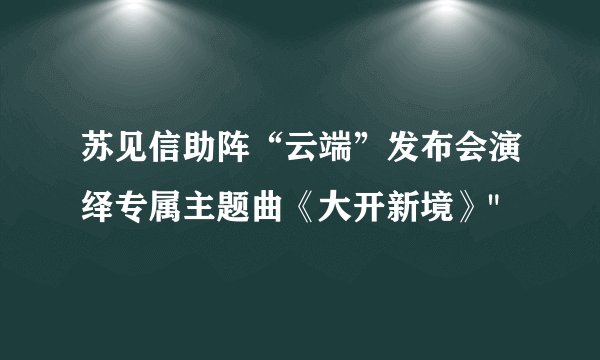 苏见信助阵“云端”发布会演绎专属主题曲《大开新境》