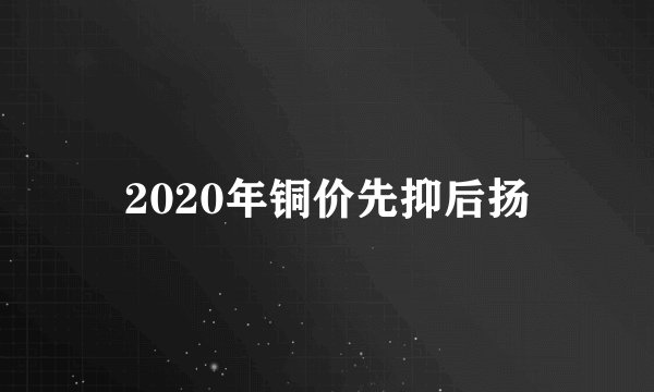 2020年铜价先抑后扬