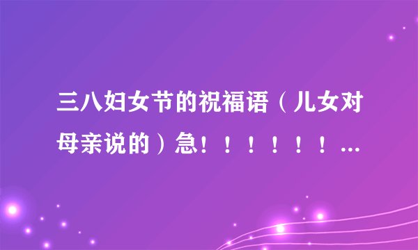 三八妇女节的祝福语（儿女对母亲说的）急！！！！！！！！！~~~~~~