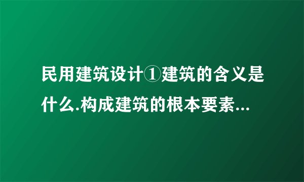 民用建筑设计①建筑的含义是什么.构成建筑的根本要素是什么.