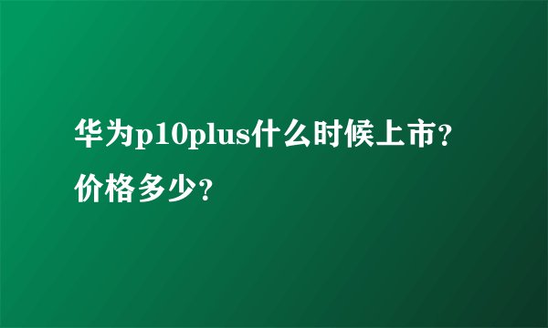 华为p10plus什么时候上市？价格多少？
