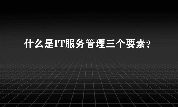 什么是IT服务管理三个要素?