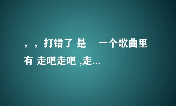 ，，打错了 是    一个歌曲里有 走吧走吧 ,走吧的歌词不是（爱的代价）