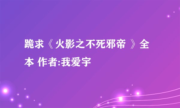 跪求《火影之不死邪帝 》全本 作者:我爱宇