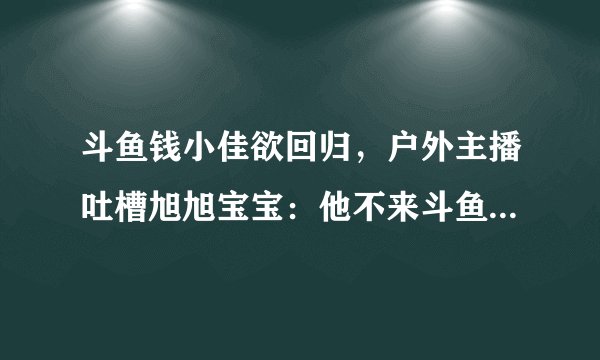 斗鱼钱小佳欲回归，户外主播吐槽旭旭宝宝：他不来斗鱼就没这么多事，你怎么看？