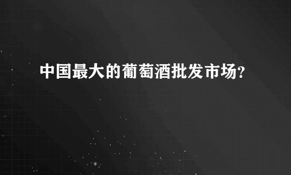 中国最大的葡萄酒批发市场？