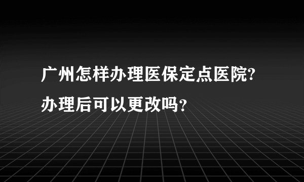 广州怎样办理医保定点医院?办理后可以更改吗?