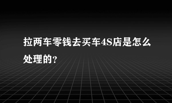 拉两车零钱去买车4S店是怎么处理的？