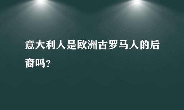 意大利人是欧洲古罗马人的后裔吗？