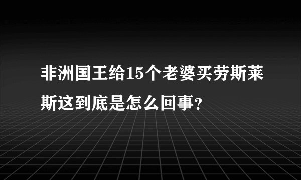 非洲国王给15个老婆买劳斯莱斯这到底是怎么回事？