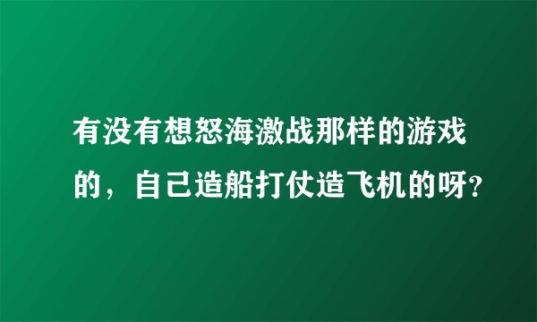 有没有想怒海激战那样的游戏的，自己造船打仗造飞机的呀？