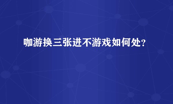 咖游换三张进不游戏如何处?